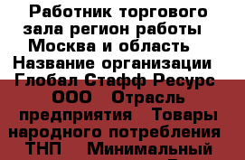Работник торгового зала(регион работы - Москва и область) › Название организации ­ Глобал Стафф Ресурс, ООО › Отрасль предприятия ­ Товары народного потребления (ТНП) › Минимальный оклад ­ 28 000 - Все города Работа » Вакансии   . Мордовия респ.